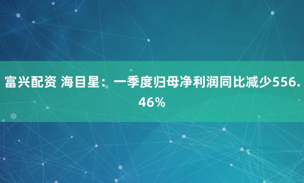 富兴配资 海目星：一季度归母净利润同比减少556.46%
