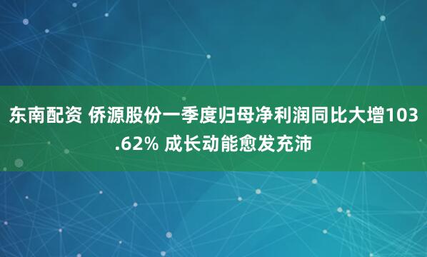 东南配资 侨源股份一季度归母净利润同比大增103.62% 成长动能愈发充沛