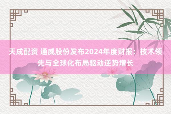 天成配资 通威股份发布2024年度财报：技术领先与全球化布局驱动逆势增长