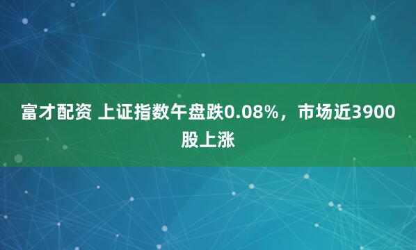 富才配资 上证指数午盘跌0.08%，市场近3900股上涨