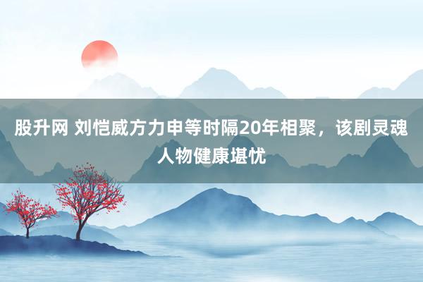 股升网 刘恺威方力申等时隔20年相聚，该剧灵魂人物健康堪忧