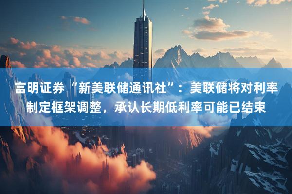 富明证券 “新美联储通讯社”：美联储将对利率制定框架调整，承认长期低利率可能已结束