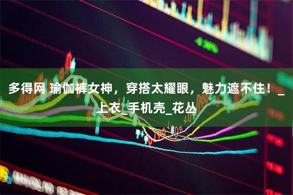 多得网 瑜伽裤女神，穿搭太耀眼，魅力遮不住！_上衣_手机壳_花丛