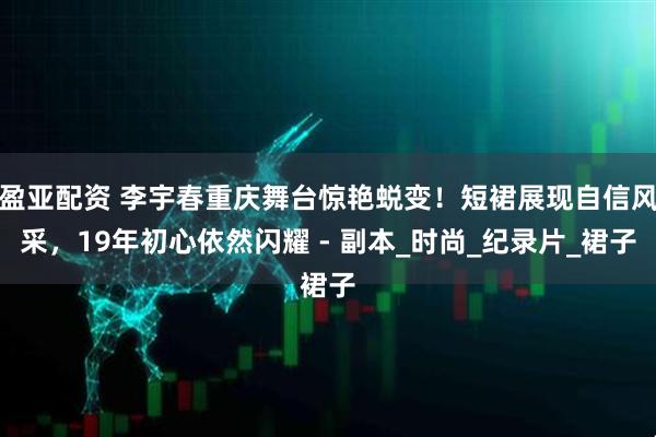 盈亚配资 李宇春重庆舞台惊艳蜕变！短裙展现自信风采，19年初心依然闪耀 - 副本_时尚_纪录片_裙子