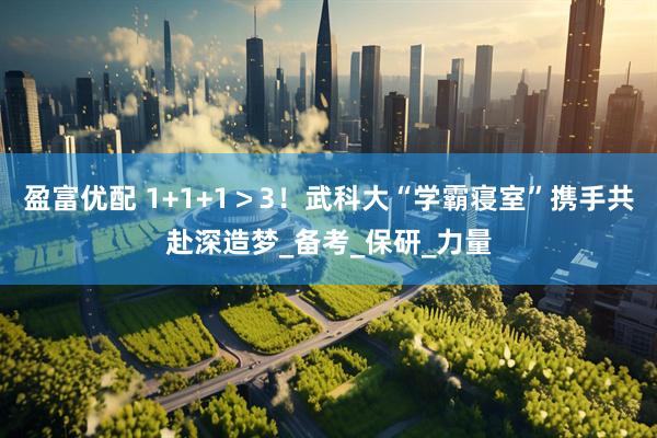 盈富优配 1+1+1＞3！武科大“学霸寝室”携手共赴深造梦_备考_保研_力量