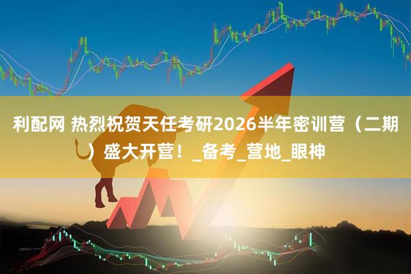 利配网 热烈祝贺天任考研2026半年密训营（二期）盛大开营！_备考_营地_眼神