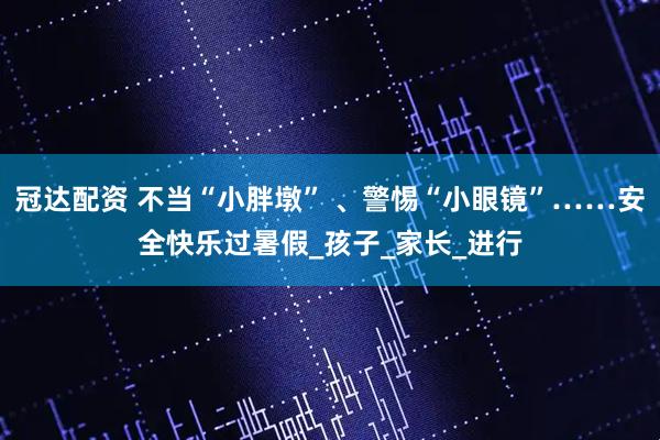 冠达配资 不当“小胖墩” 、警惕“小眼镜”……安全快乐过暑假_孩子_家长_进行