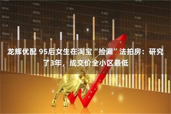 龙辉优配 95后女生在淘宝“捡漏”法拍房：研究了3年，成交价全小区最低