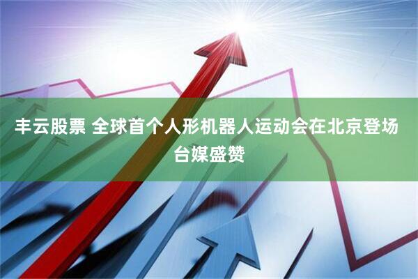 丰云股票 全球首个人形机器人运动会在北京登场 台媒盛赞