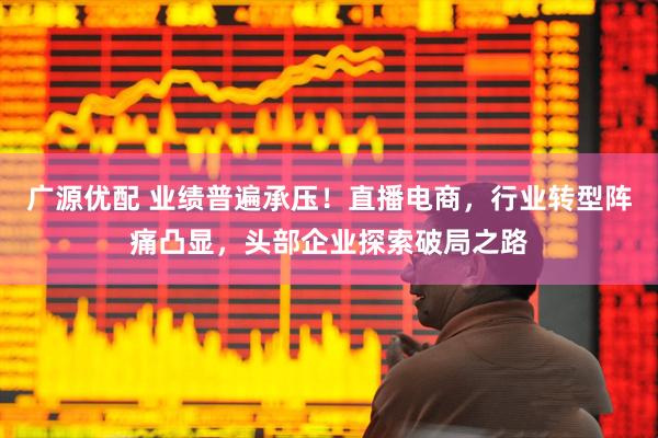 广源优配 业绩普遍承压！直播电商，行业转型阵痛凸显，头部企业探索破局之路