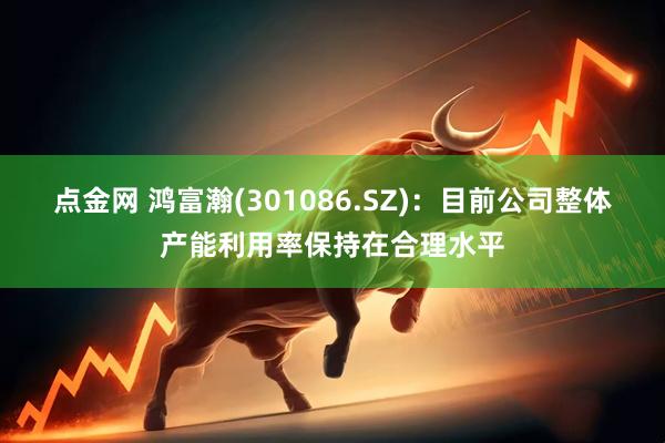 点金网 鸿富瀚(301086.SZ)：目前公司整体产能利用率保持在合理水平