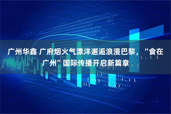 广州华鑫 广府烟火气漂洋邂逅浪漫巴黎,“食在广州”国际传播开启新篇章